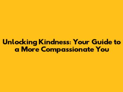 Unlocking Kindness: Your Guide to a More Compassionate You