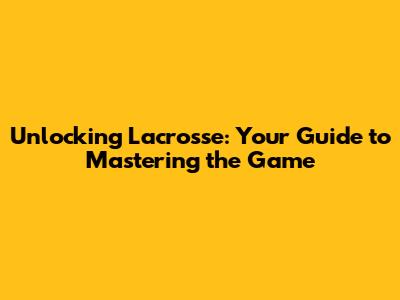 Unlocking Lacrosse: Your Guide to Mastering the Game