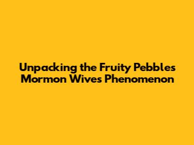 Unpacking the 'Fruity Pebbles Mormon Wives' Phenomenon