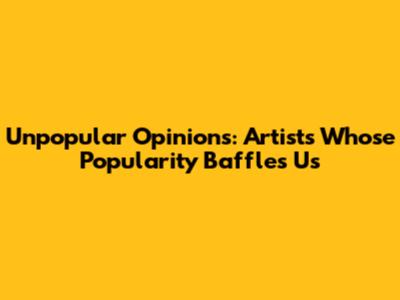 Unpopular Opinions: Artists Whose Popularity Baffles Us
