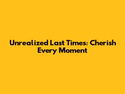 Unrealized Last Times: Cherish Every Moment