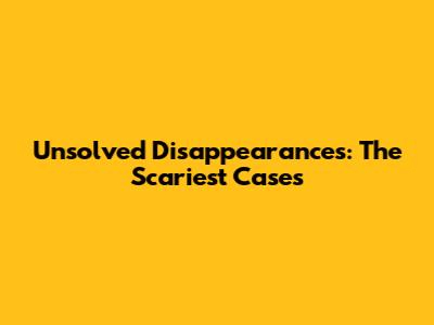 Unsolved Disappearances: The Scariest Cases