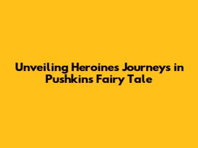 Unveiling Heroines' Journeys in Pushkin's Fairy Tale
