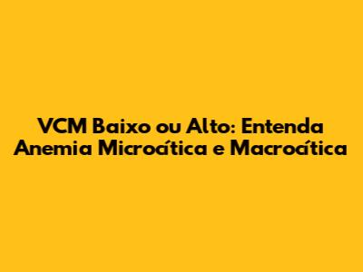 VCM Baixo ou Alto: Entenda Anemia Microcítica e Macrocítica