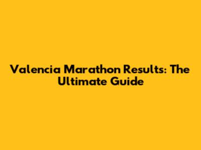 Valencia Marathon Results: The Ultimate Guide