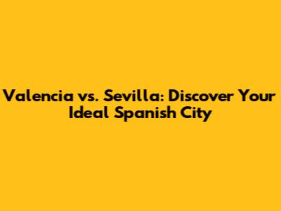 Valencia vs. Sevilla: Discover Your Ideal Spanish City
