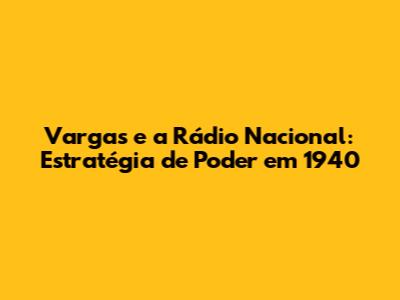 Vargas e a Rádio Nacional: Estratégia de Poder em 1940