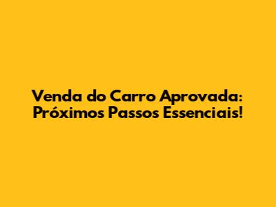 Venda do Carro Aprovada: Próximos Passos Essenciais!