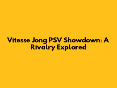 Vitesse Jong PSV Showdown: A Rivalry Explored