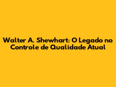 Walter A. Shewhart: O Legado no Controle de Qualidade Atual