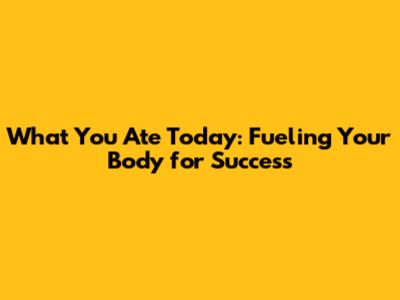 What You Ate Today: Fueling Your Body for Success