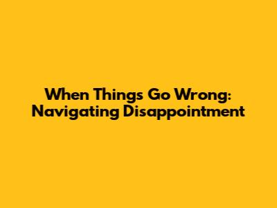When Things Go Wrong: Navigating Disappointment