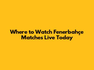 Where to Watch Fenerbahçe Matches Live Today