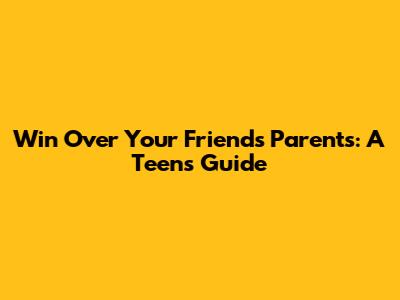 Win Over Your Friend's Parents: A Teen's Guide