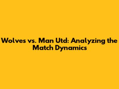 Wolves vs. Man Utd: Analyzing the Match Dynamics
