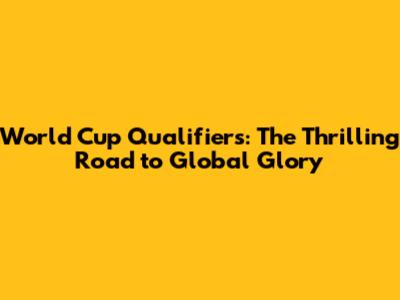 World Cup Qualifiers: The Thrilling Road to Global Glory